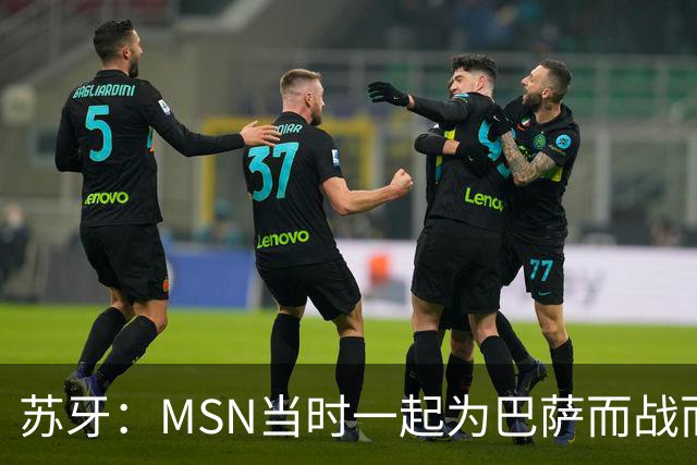 苏牙：MSN当时一起为巴萨而战而非为了个人进球，这让我们变更强